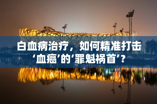 白血病治疗，如何精准打击‘血癌’的‘罪魁祸首’？