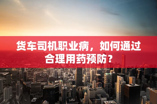 货车司机职业病，如何通过合理用药预防？