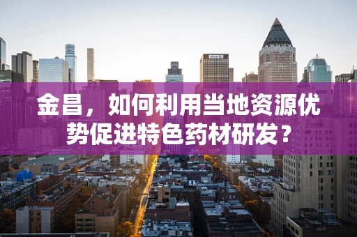 金昌，如何利用当地资源优势促进特色药材研发？