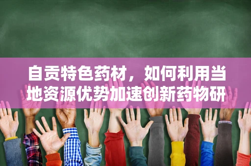 自贡特色药材，如何利用当地资源优势加速创新药物研发？