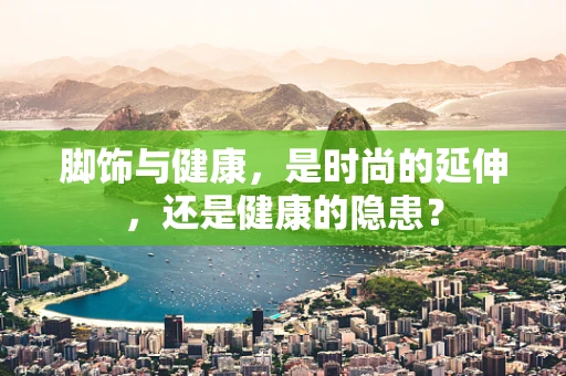 脚饰与健康，是时尚的延伸，还是健康的隐患？