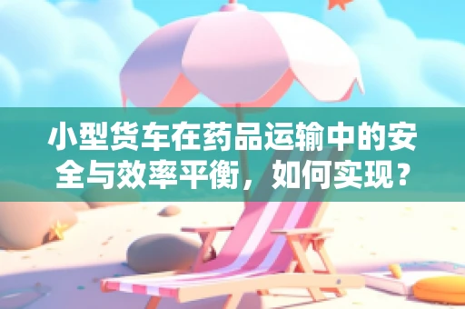 小型货车在药品运输中的安全与效率平衡，如何实现？