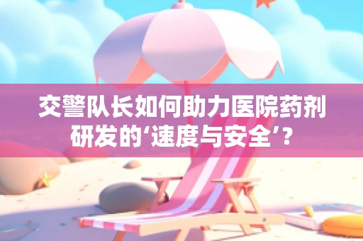 交警队长如何助力医院药剂研发的‘速度与安全’？
