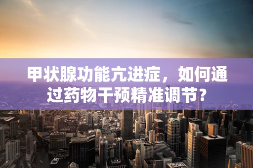 甲状腺功能亢进症，如何通过药物干预精准调节？