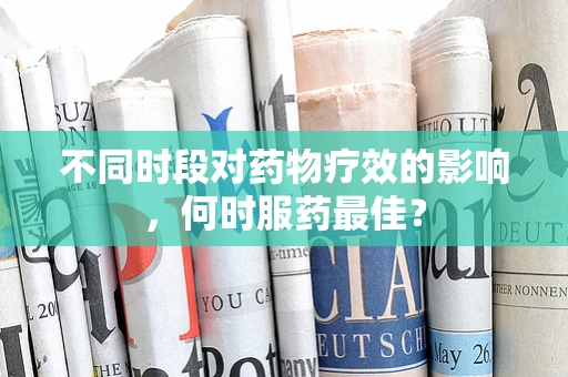 不同时段对药物疗效的影响，何时服药最佳？