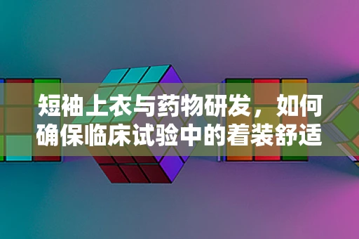 短袖上衣与药物研发，如何确保临床试验中的着装舒适性？
