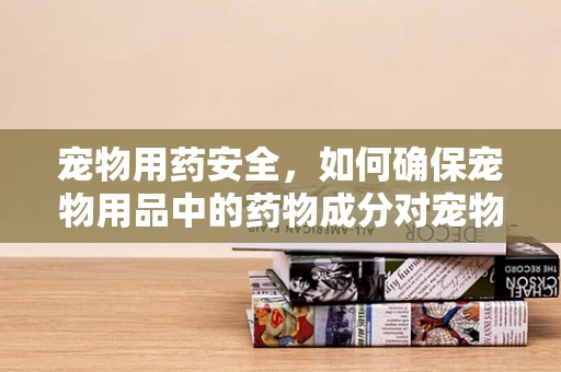 宠物用药安全，如何确保宠物用品中的药物成分对宠物无害？