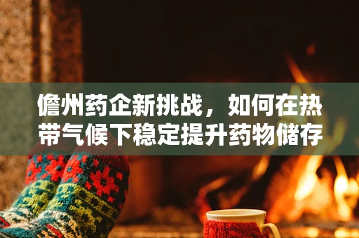 儋州药企新挑战，如何在热带气候下稳定提升药物储存与效能？