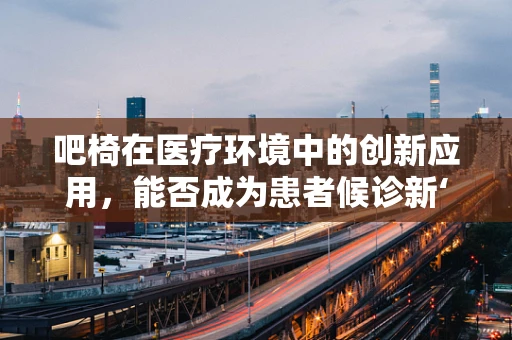 吧椅在医疗环境中的创新应用，能否成为患者候诊新‘坐’标？