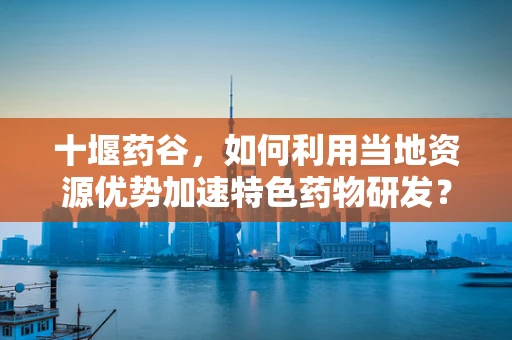 十堰药谷，如何利用当地资源优势加速特色药物研发？
