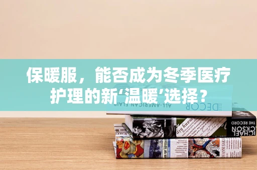 保暖服，能否成为冬季医疗护理的新‘温暖’选择？