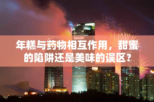 年糕与药物相互作用，甜蜜的陷阱还是美味的误区？