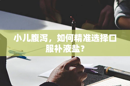 小儿腹泻，如何精准选择口服补液盐？