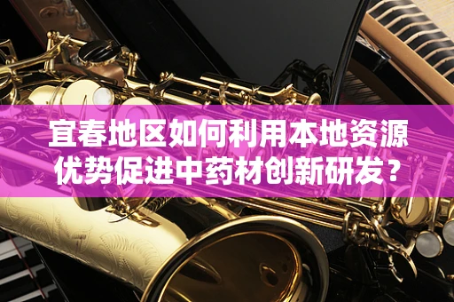 宜春地区如何利用本地资源优势促进中药材创新研发？