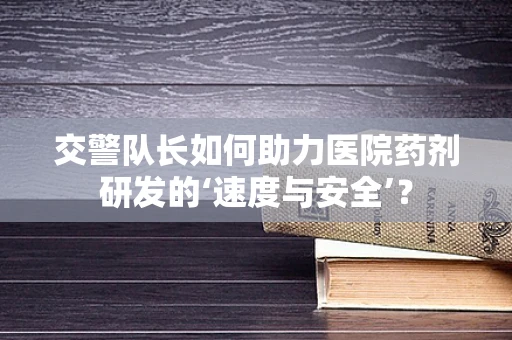 交警队长如何助力医院药剂研发的‘速度与安全’？