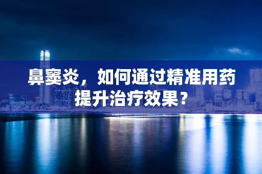 鼻窦炎，如何通过精准用药提升治疗效果？