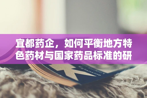 宜都药企，如何平衡地方特色药材与国家药品标准的研发？
