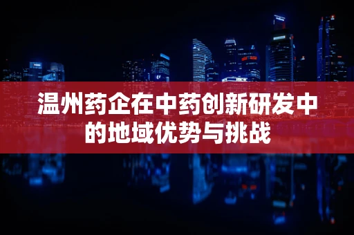 温州药企在中药创新研发中的地域优势与挑战