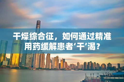 干燥综合征，如何通过精准用药缓解患者‘干’渴？