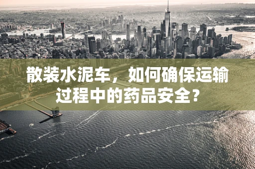 散装水泥车，如何确保运输过程中的药品安全？
