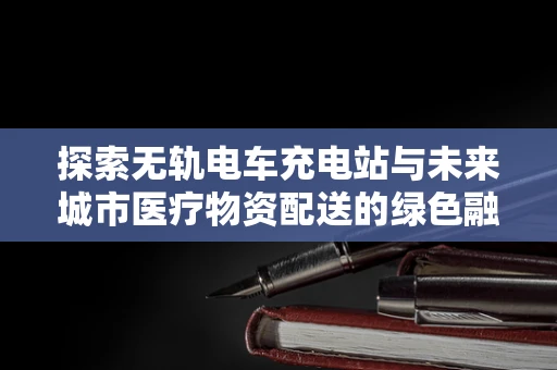 探索无轨电车充电站与未来城市医疗物资配送的绿色融合