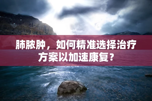 肺脓肿，如何精准选择治疗方案以加速康复？