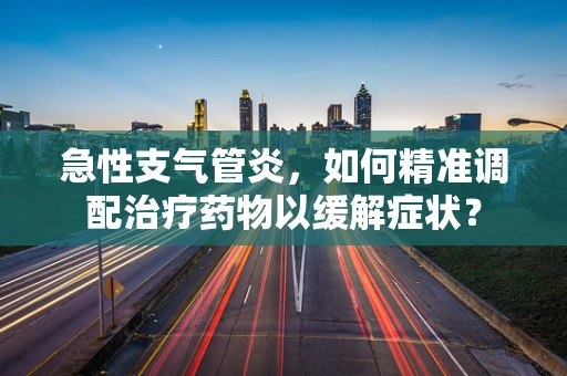 急性支气管炎，如何精准调配治疗药物以缓解症状？