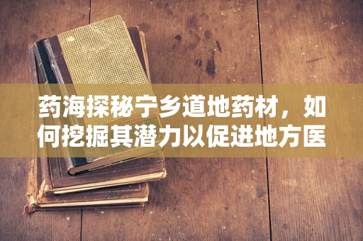 药海探秘宁乡道地药材，如何挖掘其潜力以促进地方医药创新？