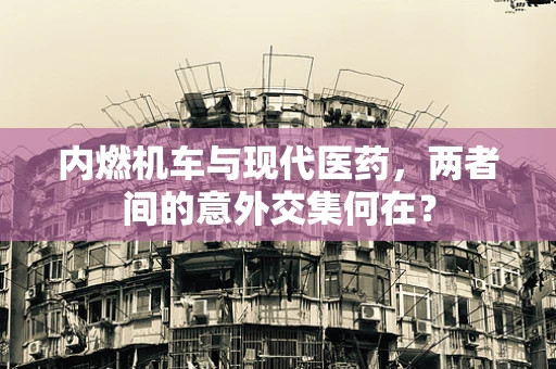 内燃机车与现代医药，两者间的意外交集何在？