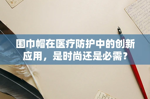 围巾帽在医疗防护中的创新应用，是时尚还是必需？