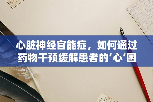 心脏神经官能症，如何通过药物干预缓解患者的‘心’困扰？