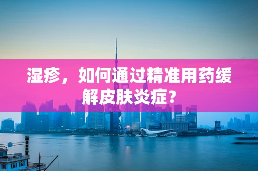 湿疹，如何通过精准用药缓解皮肤炎症？