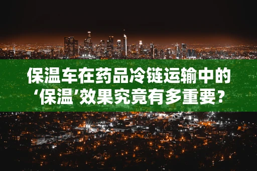 保温车在药品冷链运输中的‘保温’效果究竟有多重要？