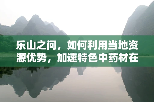 乐山之问，如何利用当地资源优势，加速特色中药材在药剂研发中的应用？