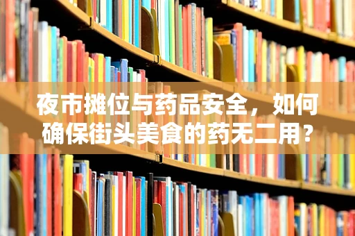 夜市摊位与药品安全，如何确保街头美食的药无二用？