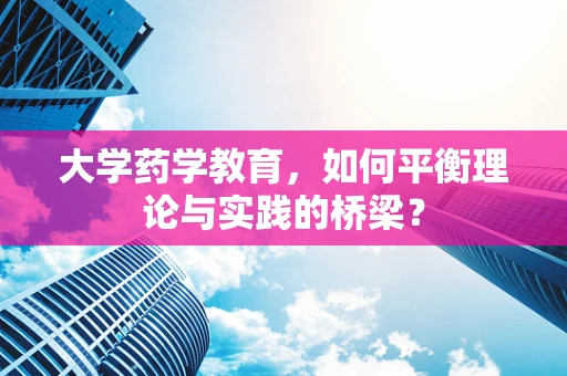 大学药学教育，如何平衡理论与实践的桥梁？