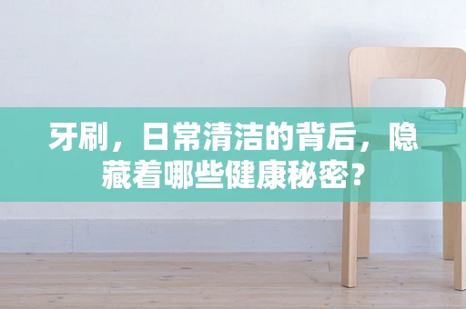 牙刷，日常清洁的背后，隐藏着哪些健康秘密？