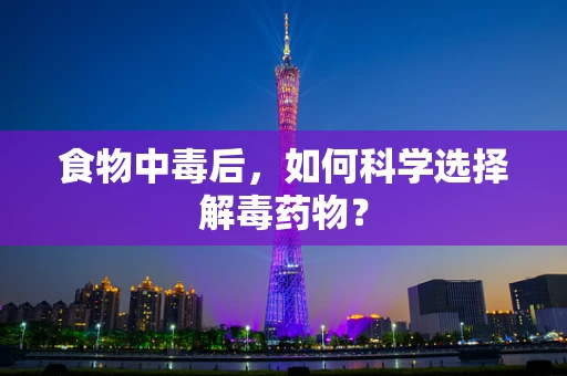 食物中毒后，如何科学选择解毒药物？