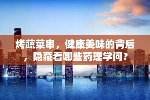 烤蔬菜串，健康美味的背后，隐藏着哪些药理学问？
