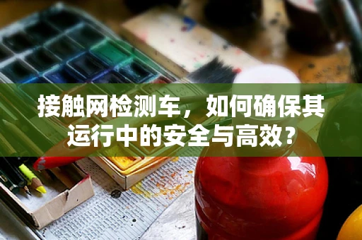 接触网检测车，如何确保其运行中的安全与高效？