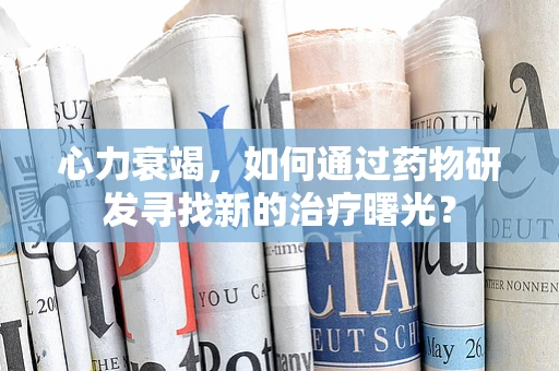 心力衰竭，如何通过药物研发寻找新的治疗曙光？