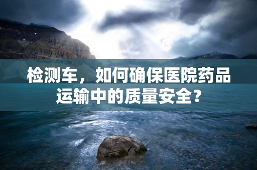 检测车，如何确保医院药品运输中的质量安全？