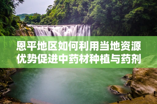 恩平地区如何利用当地资源优势促进中药材种植与药剂研发的协同发展？