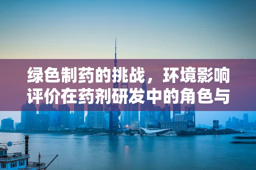 绿色制药的挑战，环境影响评价在药剂研发中的角色与思考