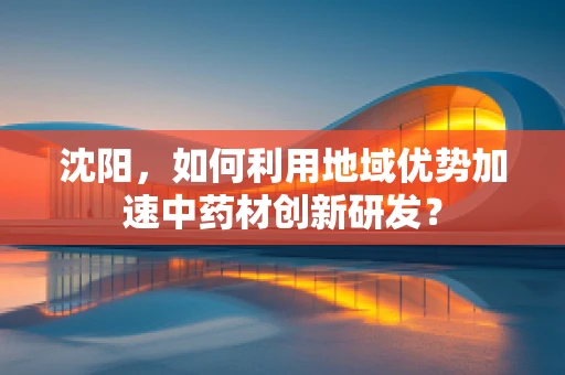 沈阳，如何利用地域优势加速中药材创新研发？