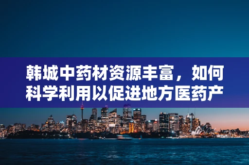 韩城中药材资源丰富，如何科学利用以促进地方医药产业发展？