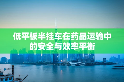 低平板半挂车在药品运输中的安全与效率平衡