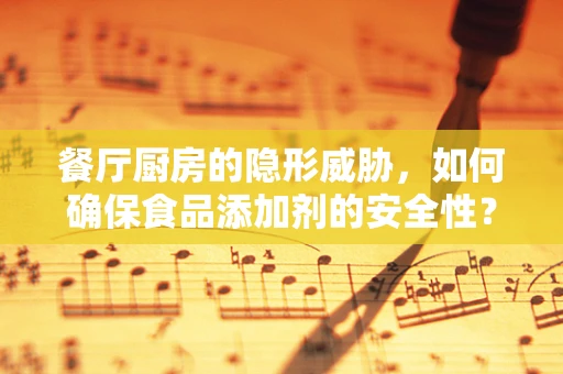 餐厅厨房的隐形威胁，如何确保食品添加剂的安全性？