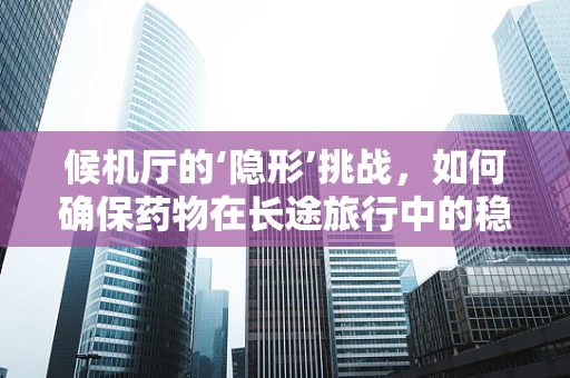 候机厅的‘隐形’挑战，如何确保药物在长途旅行中的稳定性？