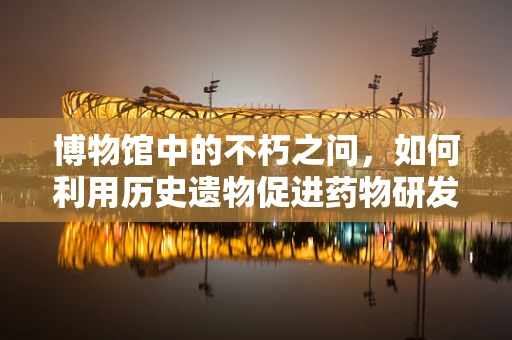 博物馆中的不朽之问，如何利用历史遗物促进药物研发创新？